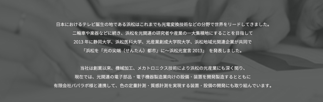 日本におけるテレビ誕生の地である浜松はこれまでも光電変換技術などの分野で世界をリードしてきました。			  二輪車や楽器などに続き、浜松を光関連の研究者や産業の一大集積地にすることを目指して			  2013年に静岡大学、浜松医科大学、光産業創成大学院大学、浜松地域光関連企業が共同で			  「浜松を『光の尖端（せんたん）都市』に～浜松光宣言2013」　を発表しました。			  当社は創業以来、機械加工、メカトロニクス技術により浜松の光産業にも深く関り、			  現在では、光関連の電子部品・電子機器製造業向けの設備・装置を開発製造するとともに			  有限会社パパラボ様と連携して、色の定量計測・質感計測を実現する装置・設備の開発にも取り組んでいます。			  